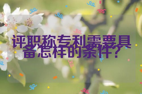 評(píng)職稱專利需要具備怎樣的條件？